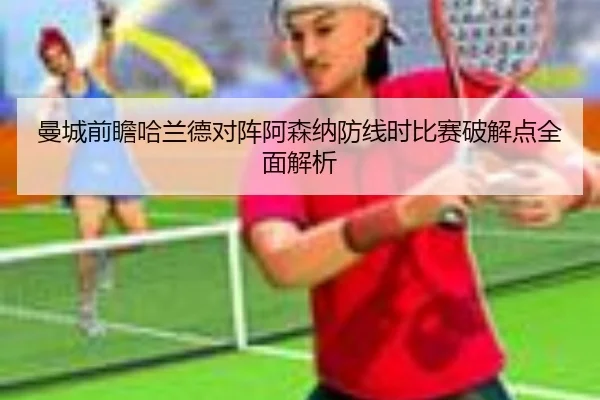 曼城前瞻哈兰德对阵阿森纳防线时比赛破解点全面解析