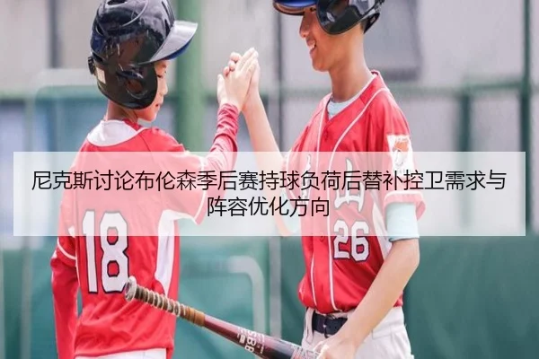 尼克斯讨论布伦森季后赛持球负荷后替补控卫需求与阵容优化方向