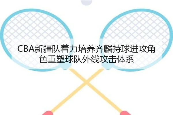 CBA新疆队着力培养齐麟持球进攻角色重塑球队外线攻击体系